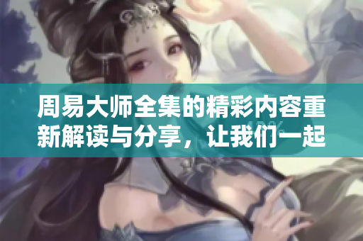 周易大师全集的精彩内容重新解读与分享，让我们一起探索其中的智慧与奥秘。