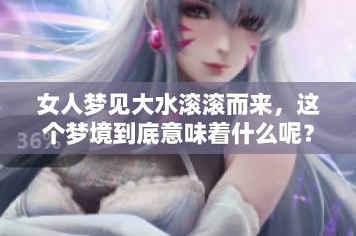 女人梦见大水滚滚而来，这个梦境到底意味着什么呢？解析梦中的大水之象。