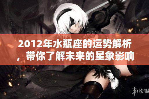 2012年水瓶座的运势解析，带你了解未来的星象影响与发展趋势