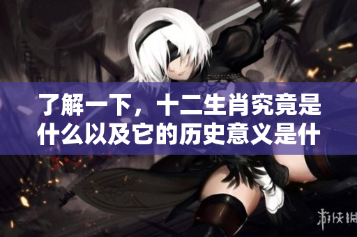 了解一下，十二生肖究竟是什么以及它的历史意义是什么