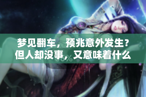 梦见翻车，预兆意外发生？但人却没事，又意味着什么呢？
