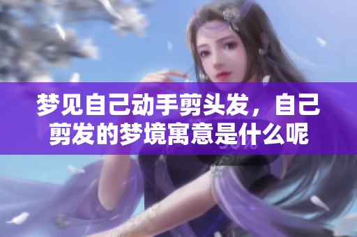 梦见自己动手剪头发，自己剪发的梦境寓意是什么呢
