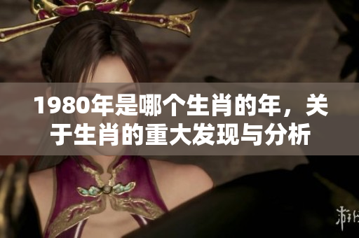 1980年是哪个生肖的年，关于生肖的重大发现与分析