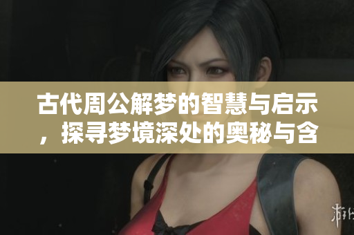 古代周公解梦的智慧与启示，探寻梦境深处的奥秘与含义