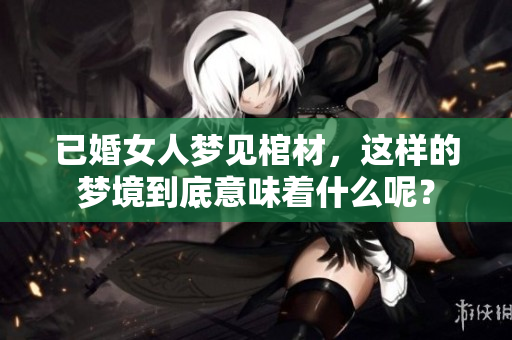 已婚女人梦见棺材，这样的梦境到底意味着什么呢？