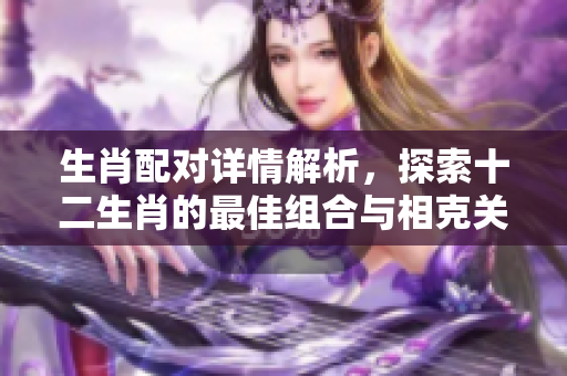 生肖配对详情解析，探索十二生肖的最佳组合与相克关系