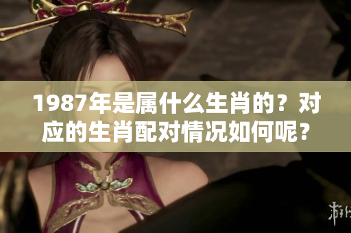 1987年是属什么生肖的？对应的生肖配对情况如何呢？