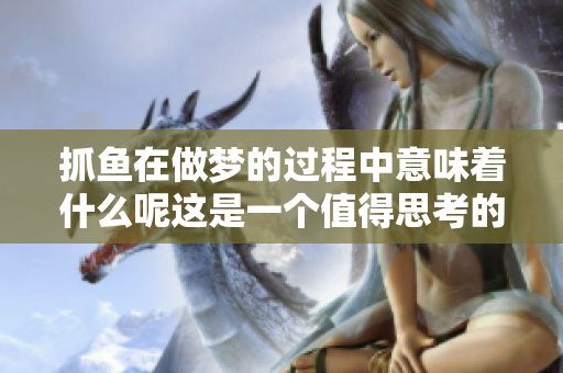 抓鱼在做梦的过程中意味着什么呢这是一个值得思考的问题