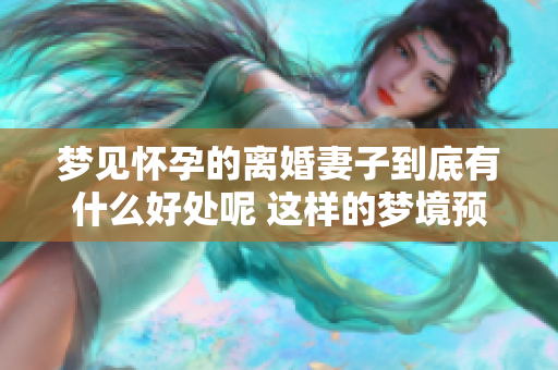 梦见怀孕的离婚妻子到底有什么好处呢 这样的梦境预示着什么呢