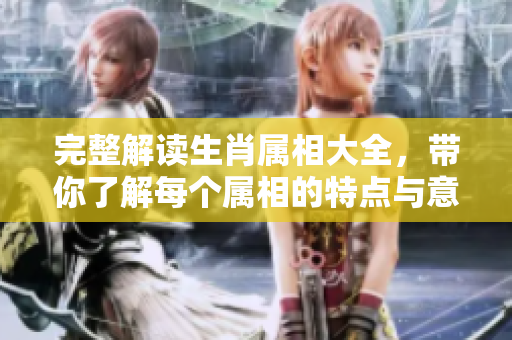 完整解读生肖属相大全，带你了解每个属相的特点与意义