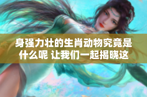 身强力壮的生肖动物究竟是什么呢 让我们一起揭晓这个谜底吧