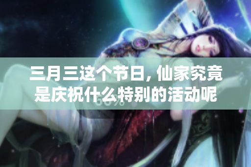 三月三这个节日, 仙家究竟是庆祝什么特别的活动呢
