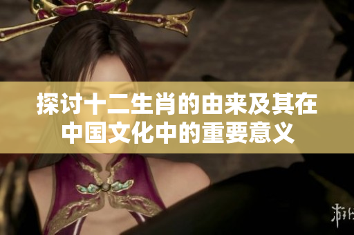 探讨十二生肖的由来及其在中国文化中的重要意义