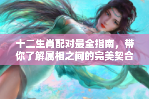 十二生肖配对最全指南，带你了解属相之间的完美契合与匹配情况