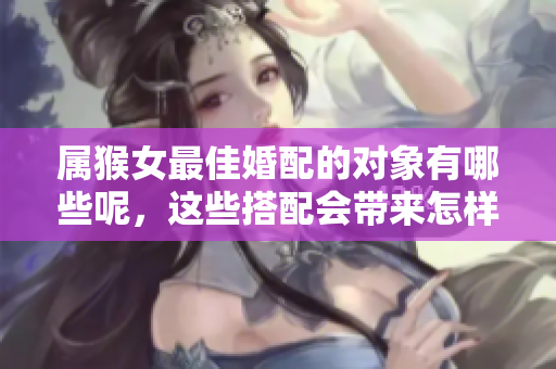 属猴女最佳婚配的对象有哪些呢，这些搭配会带来怎样的幸福生活呢