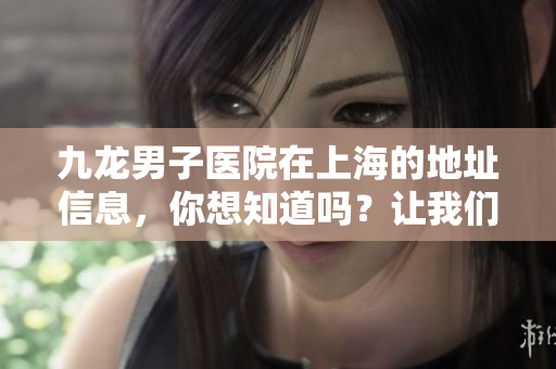 九龙男子医院在上海的地址信息，你想知道吗？让我们一起了解一下吧！