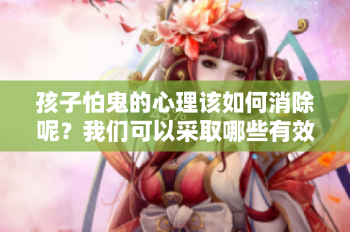 孩子怕鬼的心理该如何消除呢？我们可以采取哪些有效的方法来帮助他们呢？