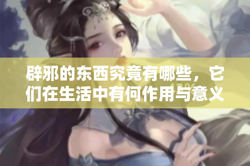 辟邪的东西究竟有哪些，它们在生活中有何作用与意义