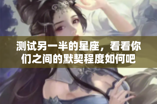 测试另一半的星座，看看你们之间的默契程度如何吧