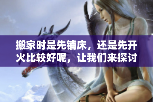 搬家时是先铺床，还是先开火比较好呢，让我们来探讨一下这个问题。