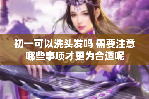 初一可以洗头发吗 需要注意哪些事项才更为合适呢