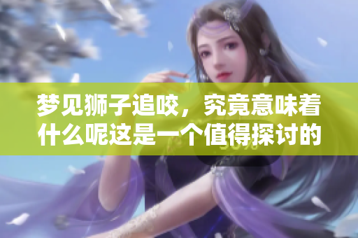 梦见狮子追咬，究竟意味着什么呢这是一个值得探讨的梦境解析