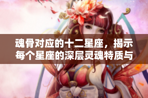 魂骨对应的十二星座，揭示每个星座的深层灵魂特质与能量