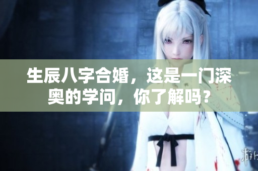 生辰八字合婚，这是一门深奥的学问，你了解吗？