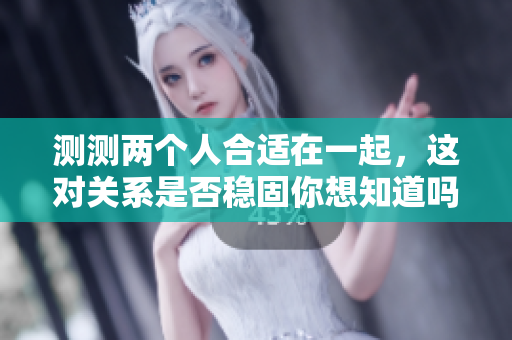 测测两个人合适在一起，这对关系是否稳固你想知道吗