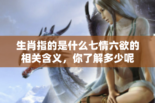 生肖指的是什么七情六欲的相关含义，你了解多少呢
