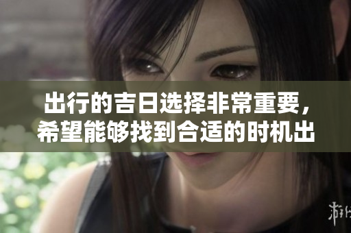出行的吉日选择非常重要，希望能够找到合适的时机出发