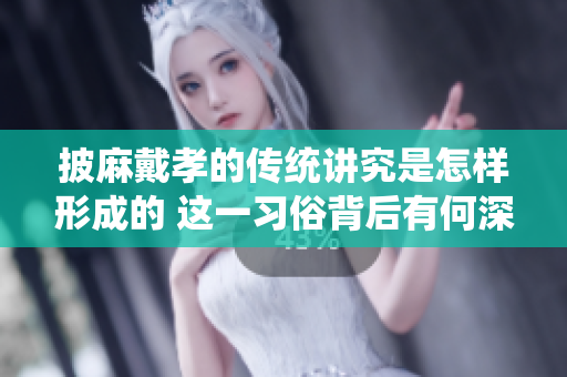披麻戴孝的传统讲究是怎样形成的 这一习俗背后有何深意与文化解读