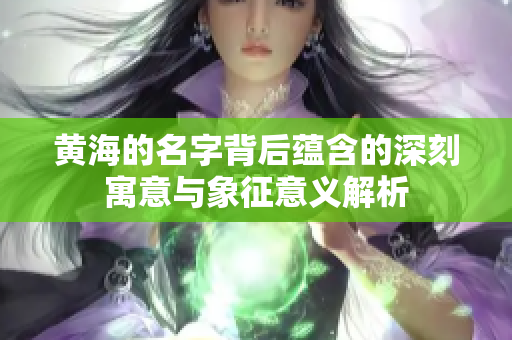 黄海的名字背后蕴含的深刻寓意与象征意义解析