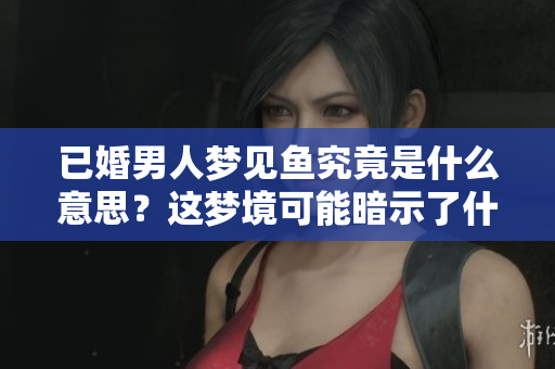 已婚男人梦见鱼究竟是什么意思？这梦境可能暗示了什么呢