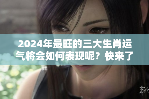 2024年最旺的三大生肖运气将会如何表现呢？快来了解一下吧！