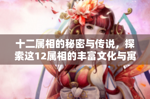 十二属相的秘密与传说，探索这12属相的丰富文化与寓意
