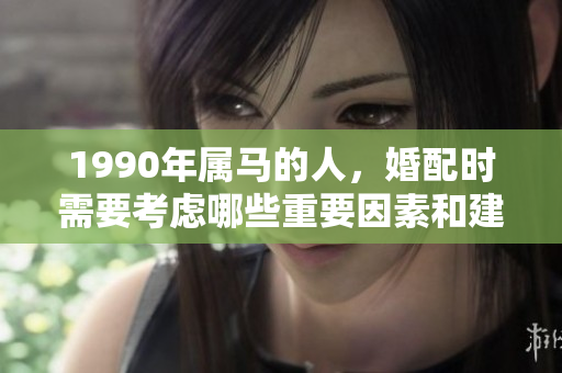 1990年属马的人，婚配时需要考虑哪些重要因素和建议呢