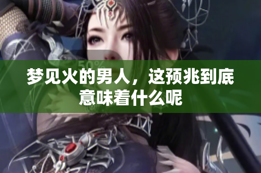 梦见火的男人，这预兆到底意味着什么呢