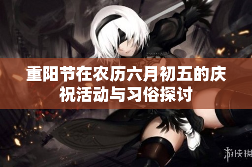 重阳节在农历六月初五的庆祝活动与习俗探讨