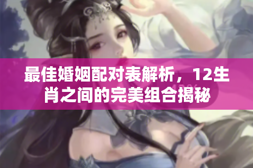 最佳婚姻配对表解析，12生肖之间的完美组合揭秘