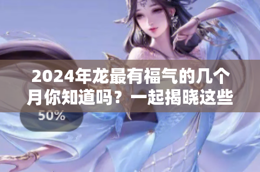 2024年龙最有福气的几个月你知道吗？一起揭晓这些幸运时刻吧