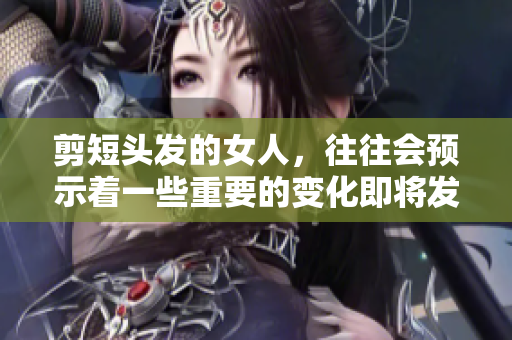 剪短头发的女人，往往会预示着一些重要的变化即将发生