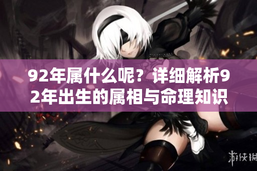 92年属什么呢？详细解析92年出生的属相与命理知识