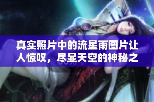 真实照片中的流星雨图片让人惊叹，尽显天空的神秘之美