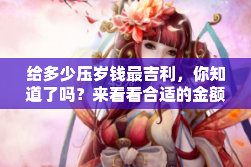 给多少压岁钱最吉利，你知道了吗？来看看合适的金额吧！