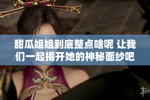 甜瓜姐姐到底整点啥呢 让我们一起揭开她的神秘面纱吧