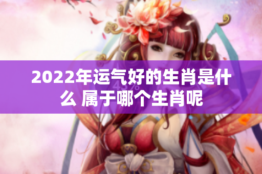 2022年运气好的生肖是什么 属于哪个生肖呢