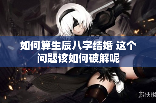 如何算生辰八字结婚 这个问题该如何破解呢