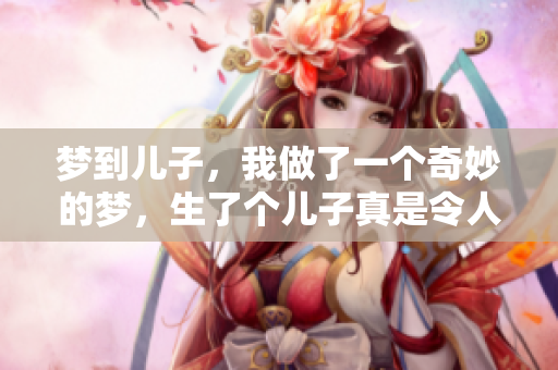梦到儿子，我做了一个奇妙的梦，生了个儿子真是令人惊喜