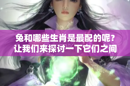 兔和哪些生肖是最配的呢？让我们来探讨一下它们之间的匹配程度。
